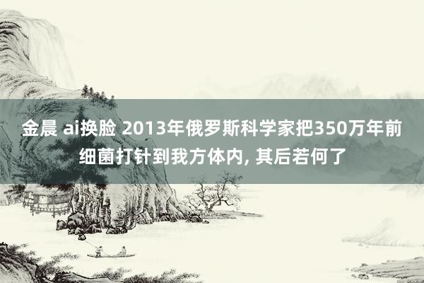 金晨 ai换脸 2013年俄罗斯科学家把350万年前细菌打针到我方体内， 其后若何了