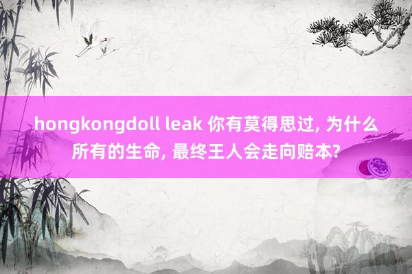 hongkongdoll leak 你有莫得思过， 为什么所有的生命， 最终王人会走向赔本?