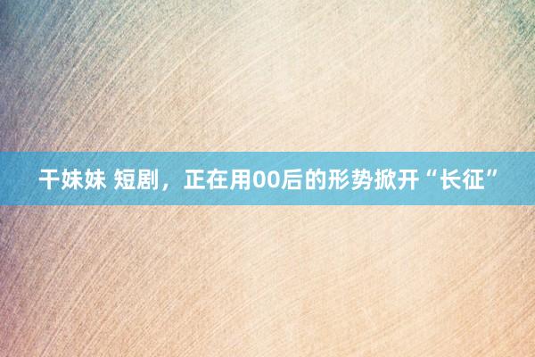 干妹妹 短剧，正在用00后的形势掀开“长征”