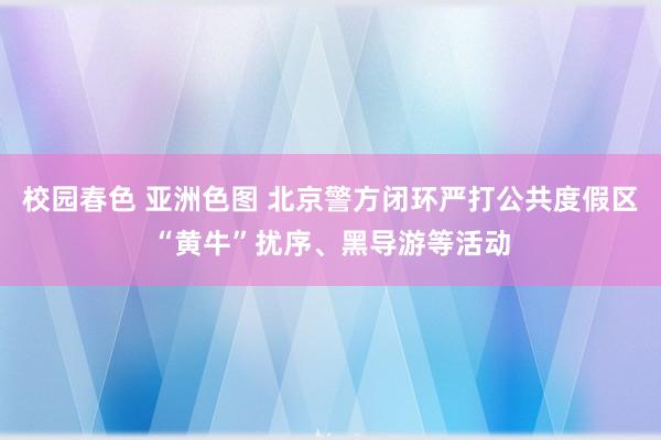 校园春色 亚洲色图 北京警方闭环严打公共度假区“黄牛”扰序、黑导游等活动