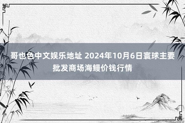 哥也色中文娱乐地址 2024年10月6日寰球主要批发商场海鳗价钱行情