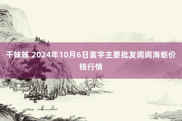 干妹妹 2024年10月6日寰宇主要批发阛阓海蛎价钱行情