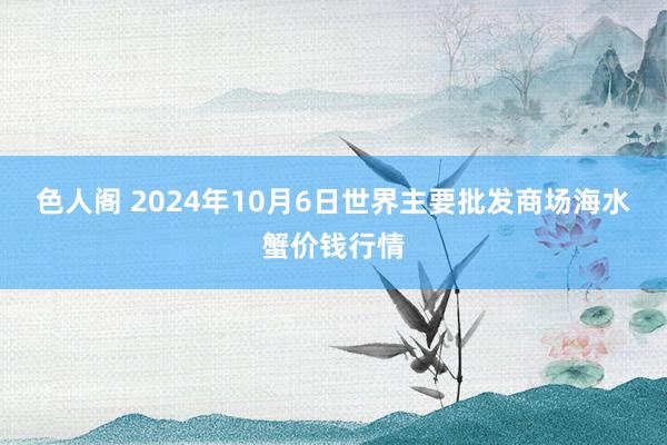 色人阁 2024年10月6日世界主要批发商场海水蟹价钱行情