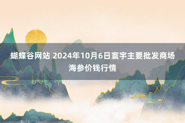 蝴蝶谷网站 2024年10月6日寰宇主要批发商场海参价钱行情