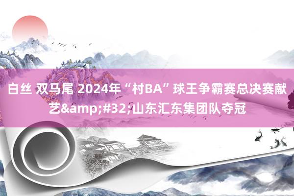 白丝 双马尾 2024年“村BA”球王争霸赛总决赛献艺&#32;山东汇东集团队夺冠