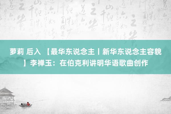 萝莉 后入 【最华东说念主丨新华东说念主容貌】李禅玉：在伯克利讲明华语歌曲创作