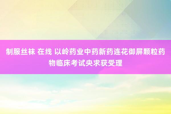 制服丝袜 在线 以岭药业中药新药连花御屏颗粒药物临床考试央求获受理