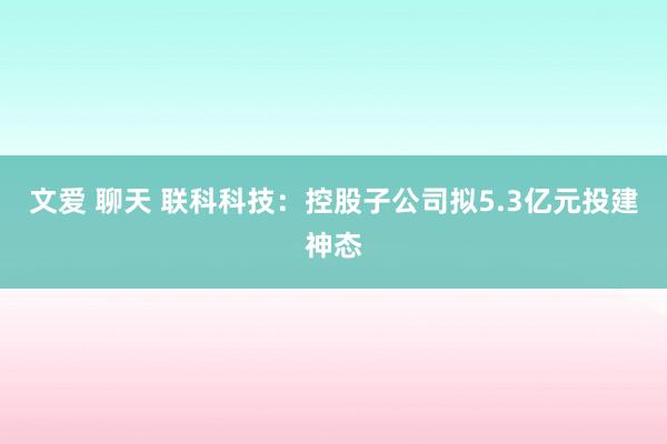 文爱 聊天 联科科技：控股子公司拟5.3亿元投建神态