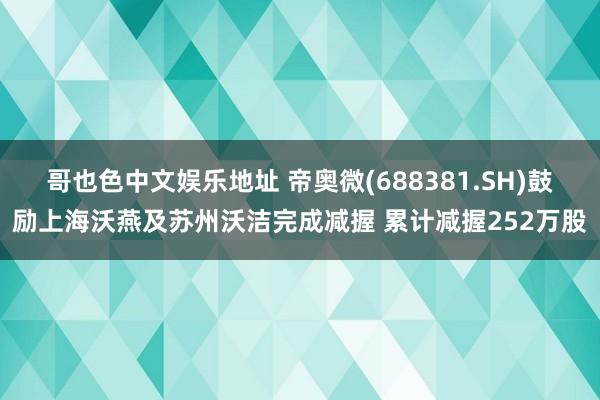 哥也色中文娱乐地址 帝奥微(688381.SH)鼓励上海沃燕及苏州沃洁完成减握 累计减握252万股