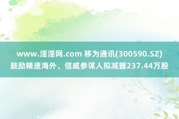 www.淫淫网.com 移为通讯(300590.SZ)鼓励精速海外、信威参谋人拟减握237.44万股