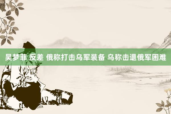 吴梦菲 反差 俄称打击乌军装备 乌称击退俄军困难