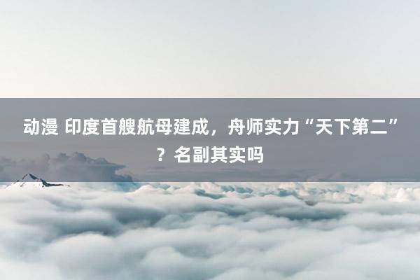 动漫 印度首艘航母建成，舟师实力“天下第二”？名副其实吗