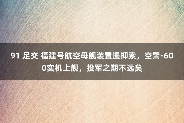 91 足交 福建号航空母舰装置遏抑索，空警-600实机上舰，投军之期不远矣