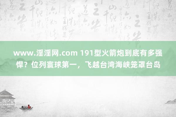 www.淫淫网.com 191型火箭炮到底有多强悍？位列寰球第一，飞越台湾海峡笼罩台岛