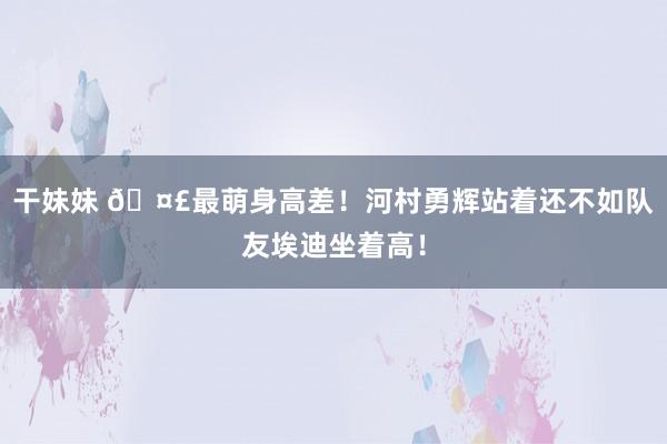 干妹妹 🤣最萌身高差！河村勇辉站着还不如队友埃迪坐着高！