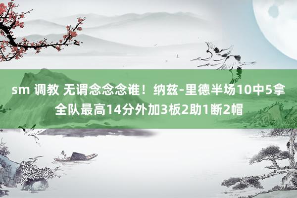 sm 调教 无谓念念念谁！纳兹-里德半场10中5拿全队最高14分外加3板2助1断2帽