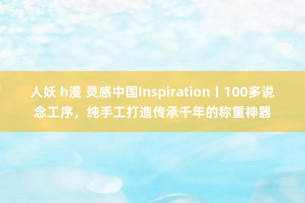 人妖 h漫 灵感中国Inspiration丨100多说念工序，纯手工打造传承千年的称重神器