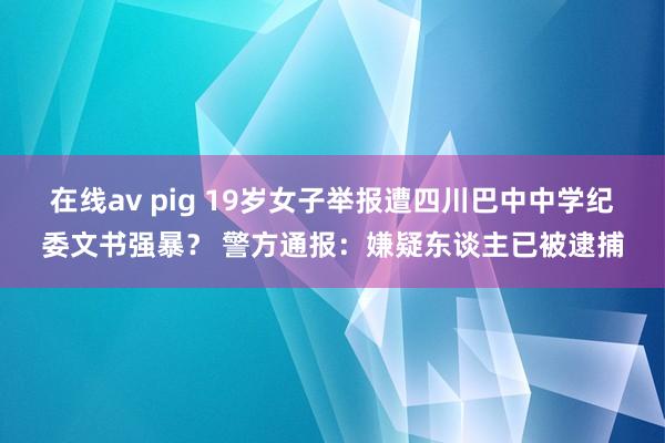 在线av pig 19岁女子举报遭四川巴中中学纪委文书强暴？ 警方通报：嫌疑东谈主已被逮捕