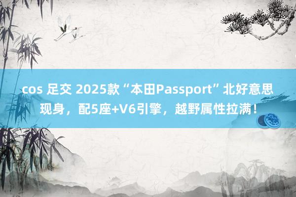 cos 足交 2025款“本田Passport”北好意思现身，配5座+V6引擎，越野属性拉满！