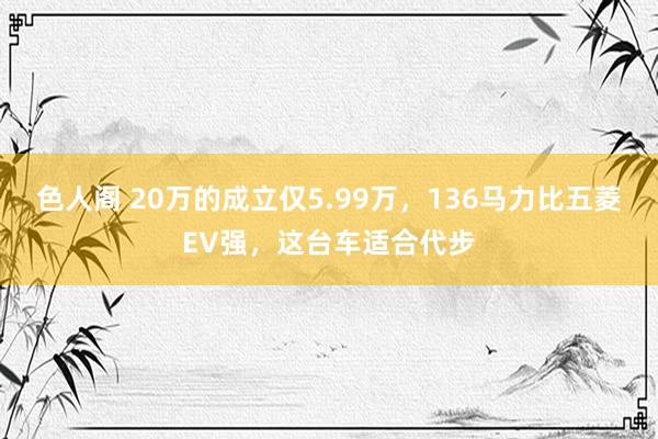 色人阁 20万的成立仅5.99万，136马力比五菱EV强，这台车适合代步