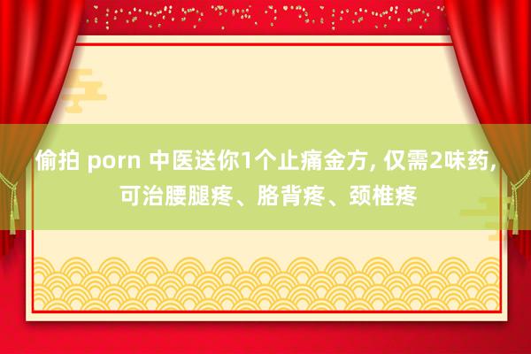 偷拍 porn 中医送你1个止痛金方， 仅需2味药， 可治腰腿疼、胳背疼、颈椎疼