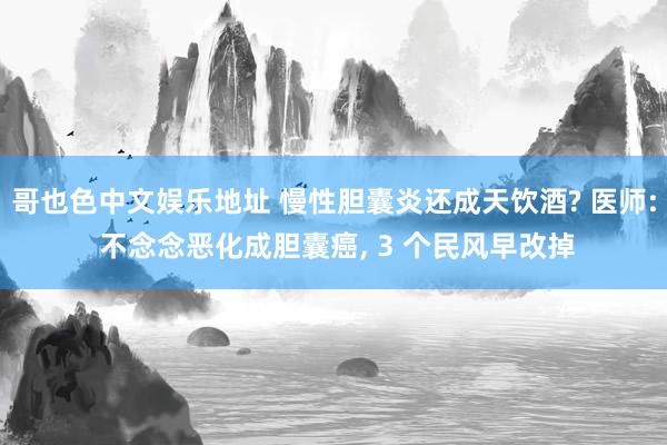 哥也色中文娱乐地址 慢性胆囊炎还成天饮酒? 医师: 不念念恶化成胆囊癌， 3 个民风早改掉