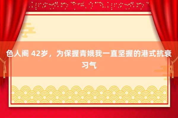 色人阁 42岁，为保握青娥我一直坚握的港式抗衰习气