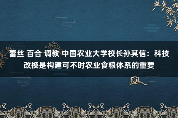 蕾丝 百合 调教 中国农业大学校长孙其信：科技改换是构建可不时农业食粮体系的重要