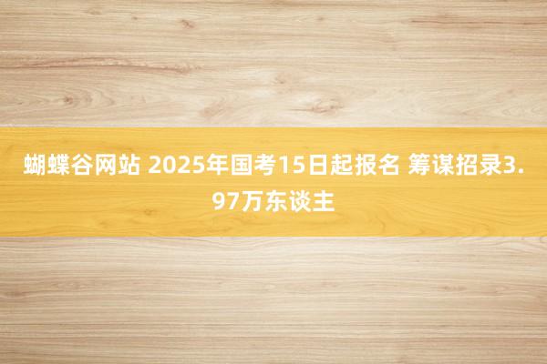 蝴蝶谷网站 2025年国考15日起报名 筹谋招录3.97万东谈主