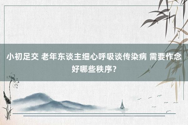 小初足交 老年东谈主细心呼吸谈传染病 需要作念好哪些秩序？