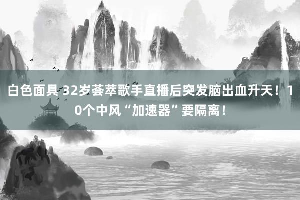 白色面具 32岁荟萃歌手直播后突发脑出血升天！10个中风“加速器”要隔离！