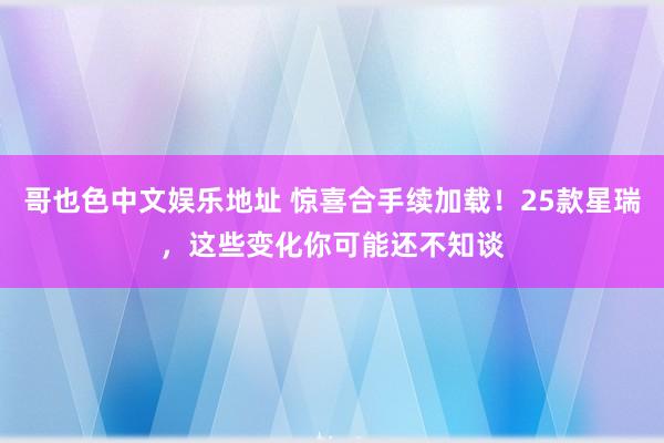 哥也色中文娱乐地址 惊喜合手续加载！25款星瑞，这些变化你可能还不知谈