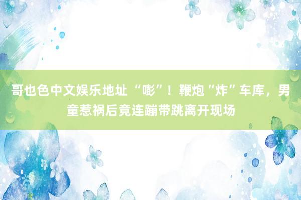 哥也色中文娱乐地址 “嘭”！鞭炮“炸”车库，男童惹祸后竟连蹦带跳离开现场