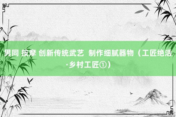 男同 按摩 创新传统武艺  制作细腻器物（工匠绝活·乡村工匠①）