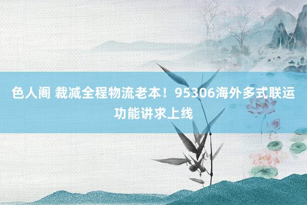 色人阁 裁减全程物流老本！95306海外多式联运功能讲求上线