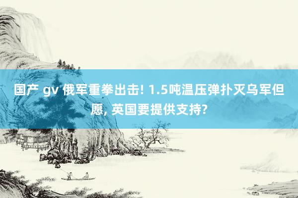 国产 gv 俄军重拳出击! 1.5吨温压弹扑灭乌军但愿， 英国要提供支持?