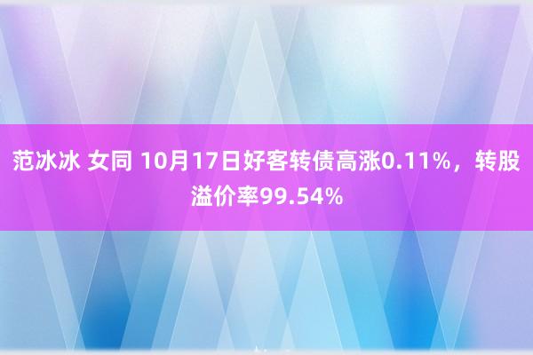 范冰冰 女同 10月17日好客转债高涨0.11%，转股溢价率99.54%