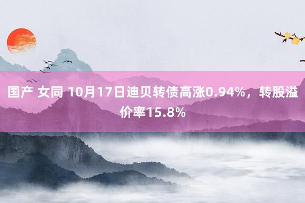 国产 女同 10月17日迪贝转债高涨0.94%，转股溢价率15.8%