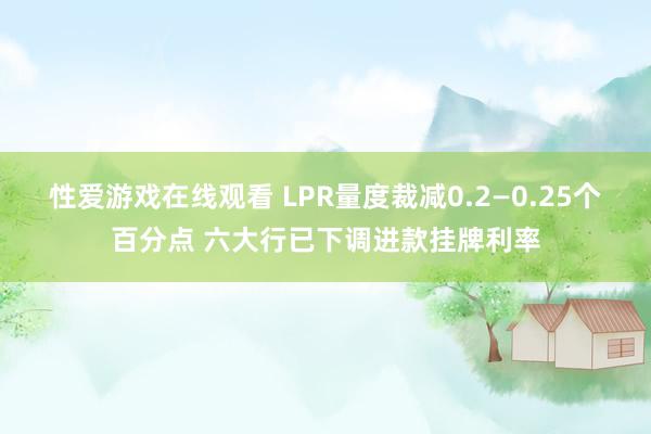 性爱游戏在线观看 LPR量度裁减0.2—0.25个百分点 六大行已下调进款挂牌利率