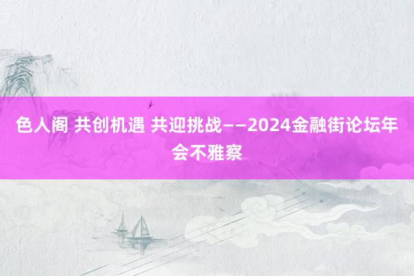 色人阁 共创机遇 共迎挑战——2024金融街论坛年会不雅察