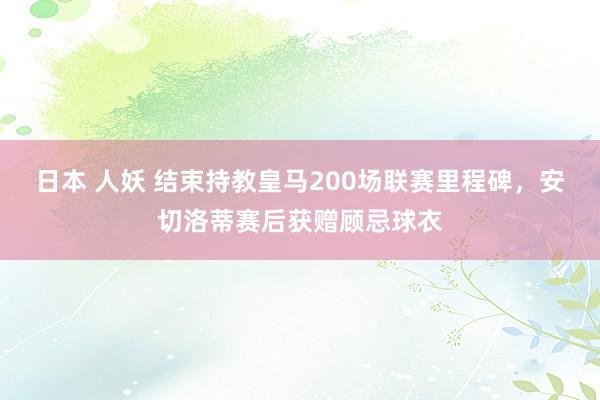 日本 人妖 结束持教皇马200场联赛里程碑，安切洛蒂赛后获赠顾忌球衣