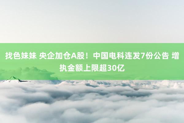 找色妹妹 央企加仓A股！中国电科连发7份公告 增执金额上限超30亿