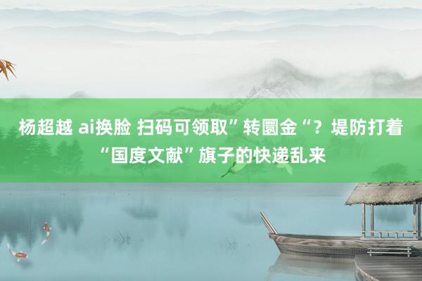 杨超越 ai换脸 扫码可领取”转圜金“？堤防打着“国度文献”旗子的快递乱来