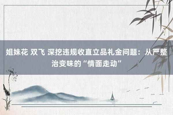 姐妹花 双飞 深挖违规收直立品礼金问题：从严整治变味的“情面走动”