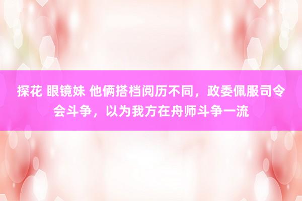 探花 眼镜妹 他俩搭档阅历不同，政委佩服司令会斗争，以为我方在舟师斗争一流