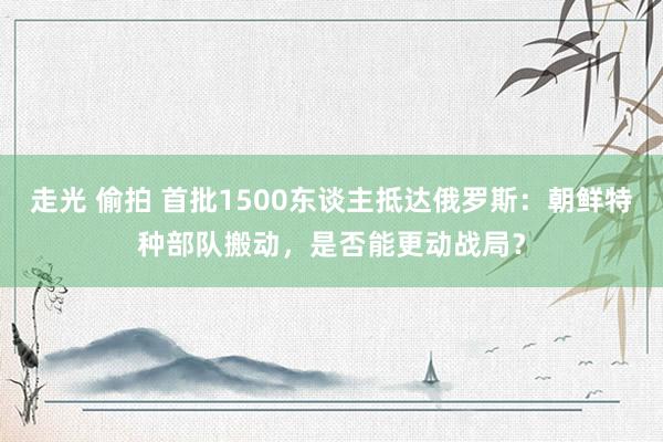 走光 偷拍 首批1500东谈主抵达俄罗斯：朝鲜特种部队搬动，是否能更动战局？