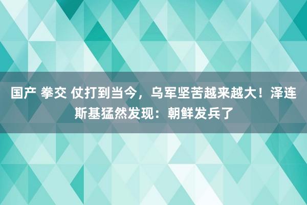 国产 拳交 仗打到当今，乌军坚苦越来越大！泽连斯基猛然发现：朝鲜发兵了