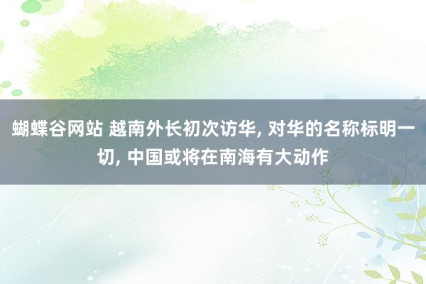 蝴蝶谷网站 越南外长初次访华， 对华的名称标明一切， 中国或将在南海有大动作