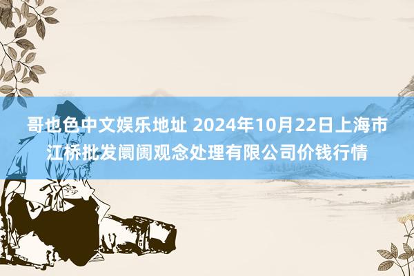 哥也色中文娱乐地址 2024年10月22日上海市江桥批发阛阓观念处理有限公司价钱行情