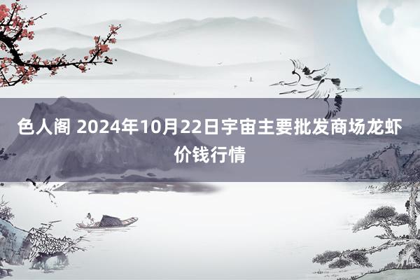 色人阁 2024年10月22日宇宙主要批发商场龙虾价钱行情